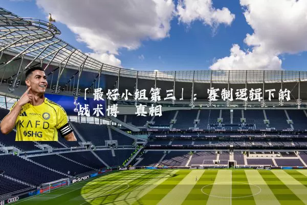 「最好小组第三」：赛制逻辑下的战术博弈真相