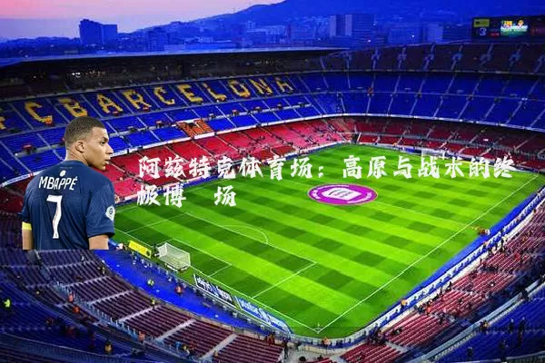 阿兹特克体育场：高原与战术的终极博弈场