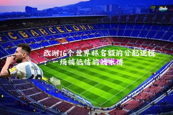 欧洲16个世界杯名额的分配逻辑：一场被低估的战术博弈
