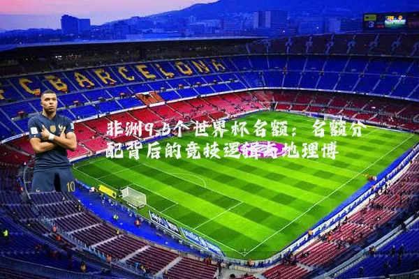 非洲9.5个世界杯名额:名额分配背后的竞技逻辑与地理博弈
